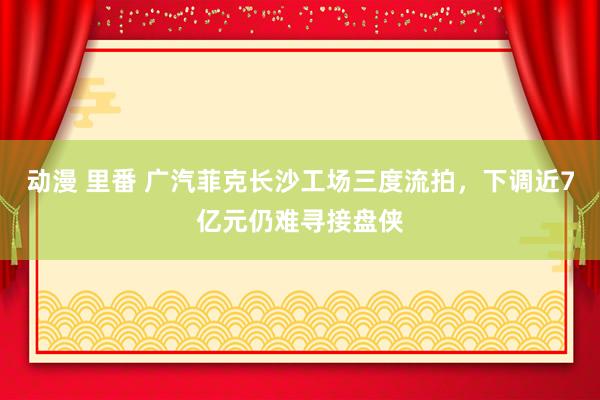 动漫 里番 广汽菲克长沙工场三度流拍，下调近7亿元仍难寻接盘侠