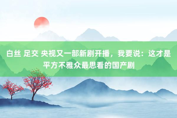 白丝 足交 央视又一部新剧开播，我要说：这才是平方不雅众最思看的国产剧