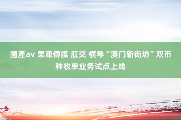 國產av 果凍傳媒 肛交 横琴“澳门新街坊”双币种收单业务试点上线