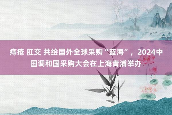 痔疮 肛交 共绘国外全球采购“蓝海”，2024中国调和国采购大会在上海青浦举办