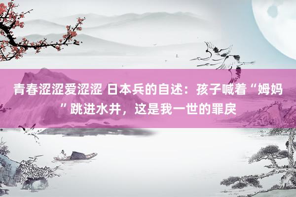 青春涩涩爱涩涩 日本兵的自述：孩子喊着“姆妈”跳进水井，这是我一世的罪戾