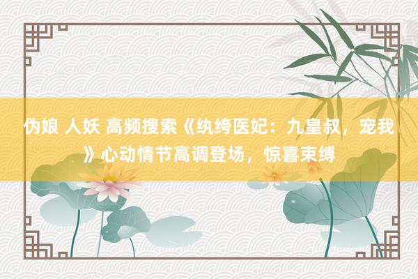 伪娘 人妖 高频搜索《纨绔医妃：九皇叔，宠我》心动情节高调登场，惊喜束缚