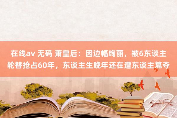 在线av 无码 萧皇后：因边幅绚丽，被6东谈主轮替抢占60年，东谈主生晚年还在遭东谈主篡夺