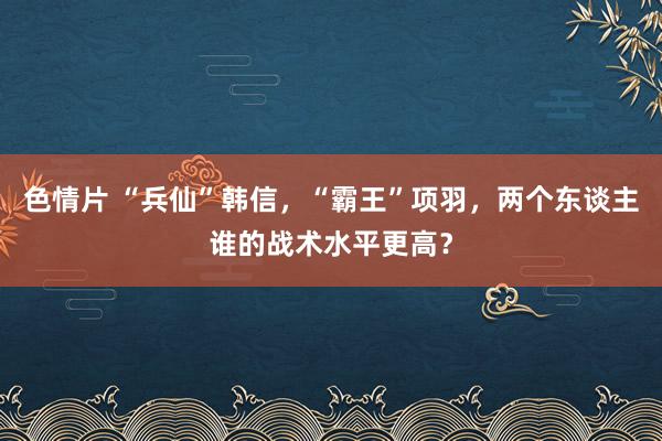 色情片 “兵仙”韩信，“霸王”项羽，两个东谈主谁的战术水平更高？