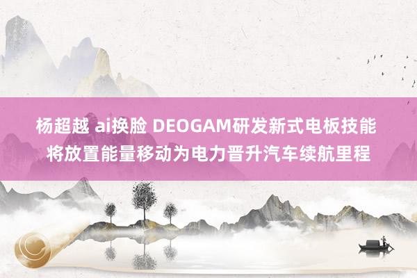 杨超越 ai换脸 DEOGAM研发新式电板技能 将放置能量移动为电力晋升汽车续航里程