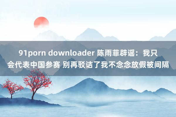 91porn downloader 陈雨菲辟谣：我只会代表中国参赛 别再驳诘了我不念念放假被间隔