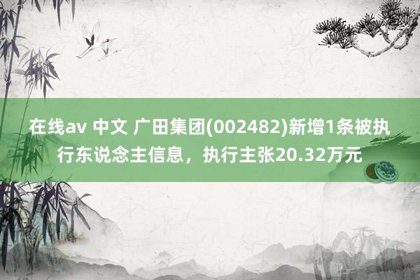 在线av 中文 广田集团(002482)新增1条被执行东说念主信息，执行主张20.32万元