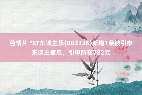 色情片 *ST东谈主乐(002336)新增1条被引申东谈主信息，引申所在782元