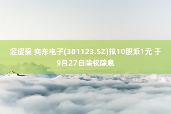 涩涩爱 奕东电子(301123.SZ)拟10股派1元 于9月27日除权除息