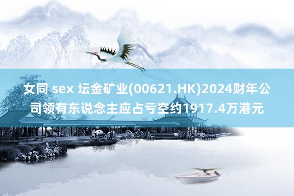 女同 sex 坛金矿业(00621.HK)2024财年公司领有东说念主应占亏空约1917.4万港元