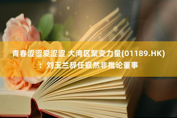 青春涩涩爱涩涩 大湾区聚变力量(01189.HK)：刘玉兰辞任寂然非推论董事