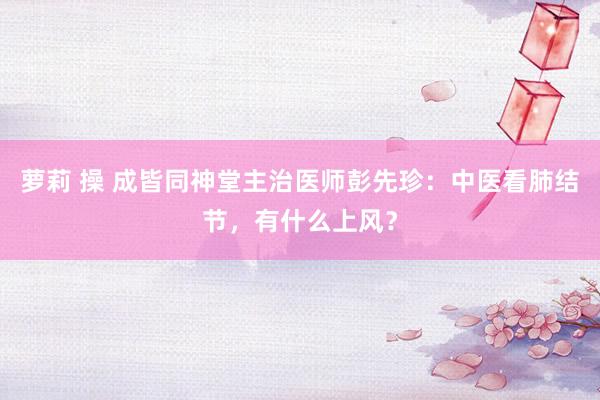 萝莉 操 成皆同神堂主治医师彭先珍：中医看肺结节，有什么上风？