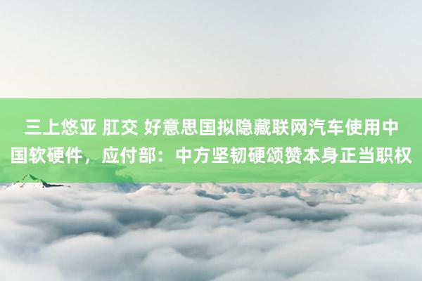 三上悠亚 肛交 好意思国拟隐藏联网汽车使用中国软硬件，应付部：中方坚韧硬颂赞本身正当职权