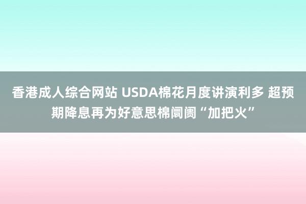 香港成人综合网站 USDA棉花月度讲演利多 超预期降息再为好意思棉阛阓“加把火”