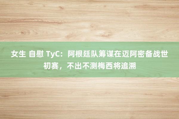 女生 自慰 TyC：阿根廷队筹谋在迈阿密备战世初赛，不出不测梅西将追溯