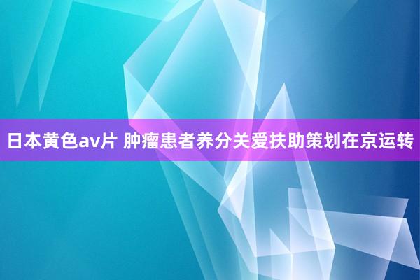 日本黄色av片 肿瘤患者养分关爱扶助策划在京运转