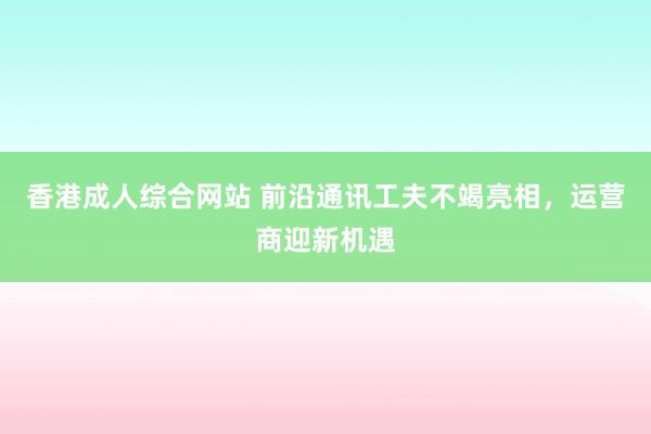 香港成人综合网站 前沿通讯工夫不竭亮相，运营商迎新机遇