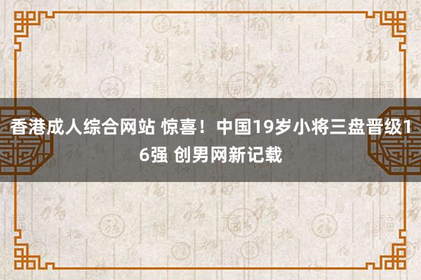 香港成人综合网站 惊喜！中国19岁小将三盘晋级16强 创男网新记载