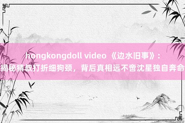 hongkongdoll video 《边水旧事》：揭秘猜叔打折细狗颈，背后真相远不啻沈星独自奔命