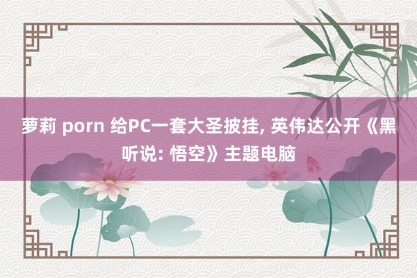 萝莉 porn 给PC一套大圣披挂， 英伟达公开《黑听说: 悟空》主题电脑