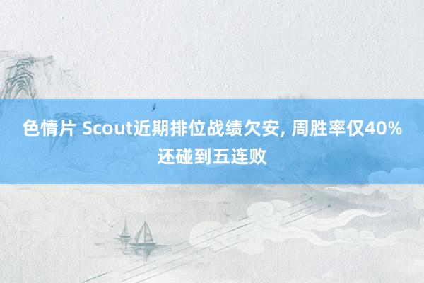 色情片 Scout近期排位战绩欠安， 周胜率仅40%还碰到五连败