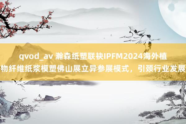 qvod_av 瀚森纸塑联袂IPFM2024海外植物纤维纸浆模塑佛山展立异参展模式，引颈行业发展