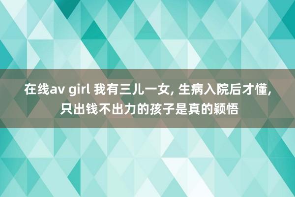 在线av girl 我有三儿一女， 生病入院后才懂， 只出钱不出力的孩子是真的颖悟