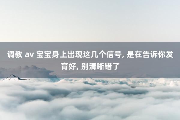 调教 av 宝宝身上出现这几个信号， 是在告诉你发育好， 别清晰错了