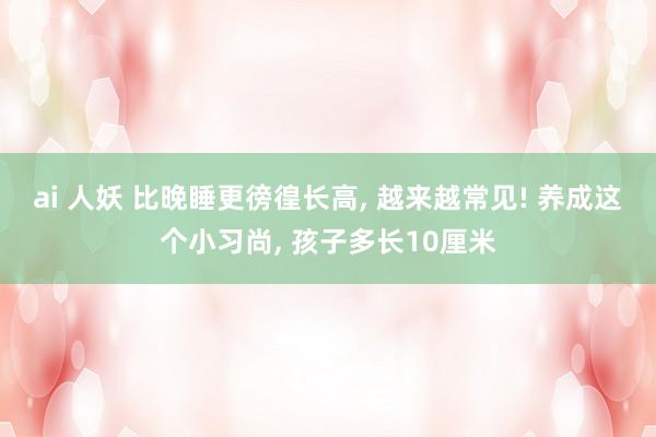 ai 人妖 比晚睡更徬徨长高， 越来越常见! 养成这个小习尚， 孩子多长10厘米