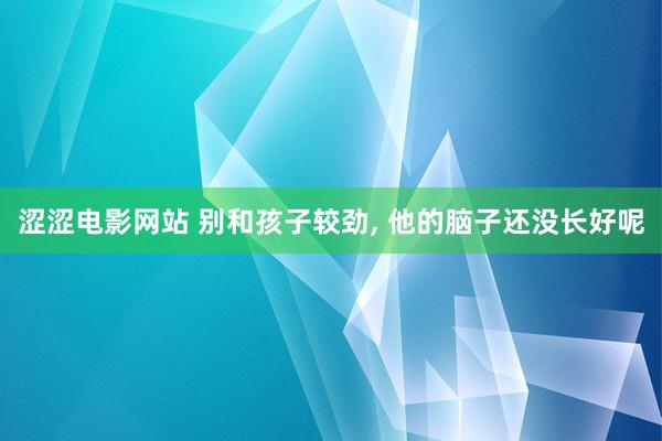 涩涩电影网站 别和孩子较劲， 他的脑子还没长好呢