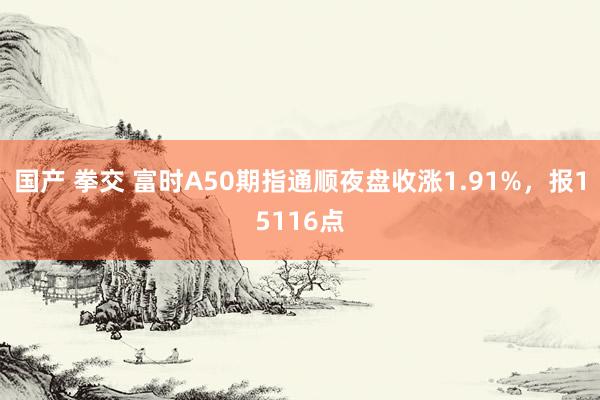 国产 拳交 富时A50期指通顺夜盘收涨1.91%，报15116点