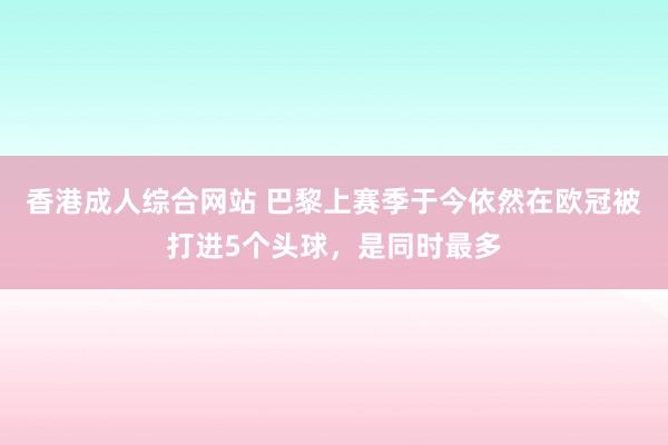 香港成人综合网站 巴黎上赛季于今依然在欧冠被打进5个头球，是同时最多