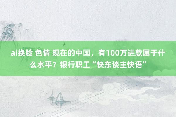 ai换脸 色情 现在的中国，有100万进款属于什么水平？银行职工“快东谈主快语”