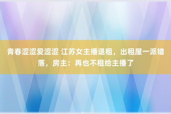 青春涩涩爱涩涩 江苏女主播退租，出租屋一派错落，房主：再也不租给主播了