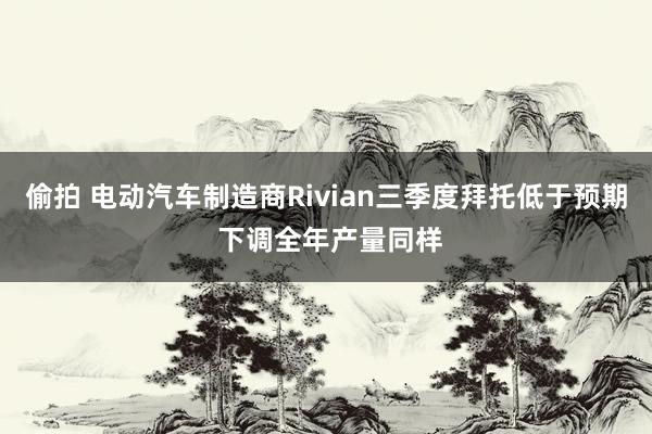 偷拍 电动汽车制造商Rivian三季度拜托低于预期 下调全年产量同样