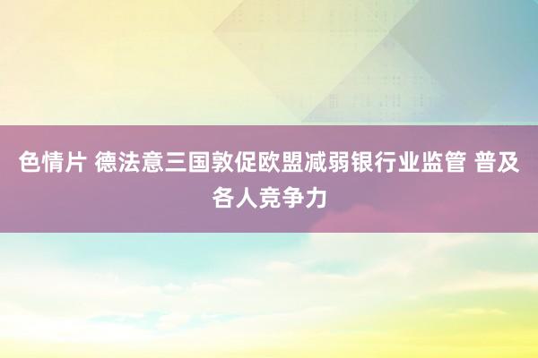 色情片 德法意三国敦促欧盟减弱银行业监管 普及各人竞争力