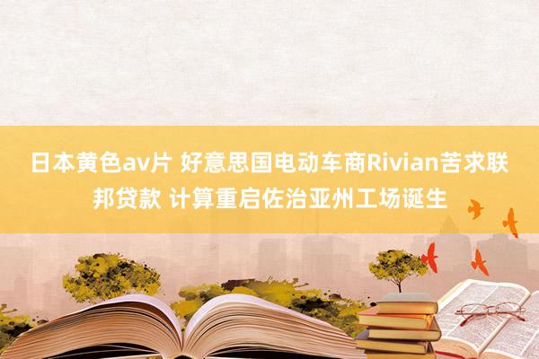 日本黄色av片 好意思国电动车商Rivian苦求联邦贷款 计算重启佐治亚州工场诞生