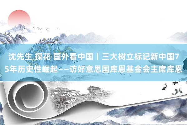 沈先生 探花 国外看中国丨三大树立标记新中国75年历史性崛起——访好意思国库恩基金会主席库恩