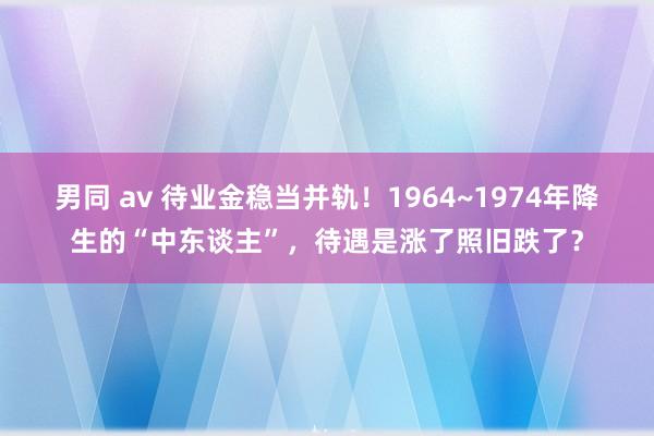 男同 av 待业金稳当并轨！1964~1974年降生的“中东谈主”，待遇是涨了照旧跌了？