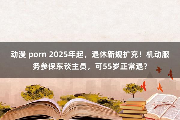 动漫 porn 2025年起，退休新规扩充！机动服务参保东谈主员，可55岁正常退？