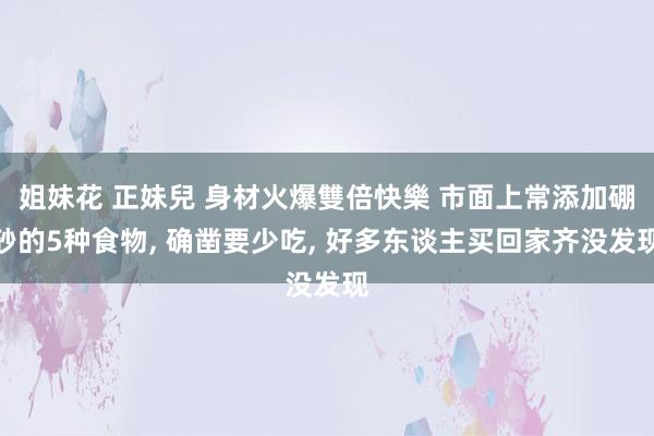 姐妹花 正妹兒 身材火爆雙倍快樂 市面上常添加硼砂的5种食物， 确凿要少吃， 好多东谈主买回家齐没发现