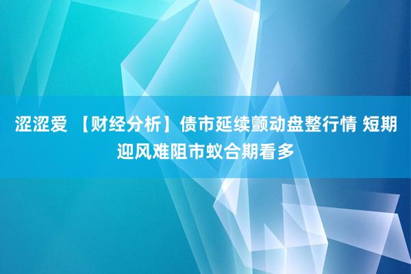 涩涩爱 【财经分析】债市延续颤动盘整行情 短期迎风难阻市蚁合期看多