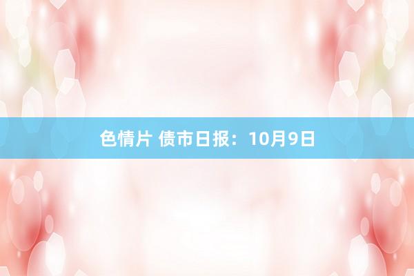 色情片 债市日报：10月9日