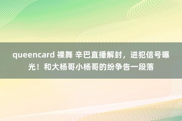 queencard 裸舞 辛巴直播解封，进犯信号曝光！和大杨哥小杨哥的纷争告一段落