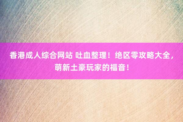 香港成人综合网站 吐血整理！绝区零攻略大全，萌新土豪玩家的福音！