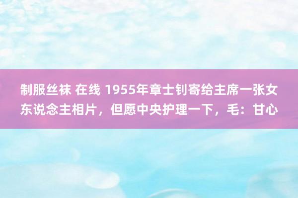 制服丝袜 在线 1955年章士钊寄给主席一张女东说念主相片，但愿中央护理一下，毛：甘心