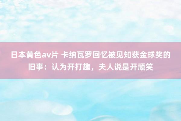 日本黄色av片 卡纳瓦罗回忆被见知获金球奖的旧事：认为开打趣，夫人说是开顽笑