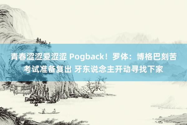 青春涩涩爱涩涩 Pogback！罗体：博格巴刻苦考试准备复出 牙东说念主开动寻找下家