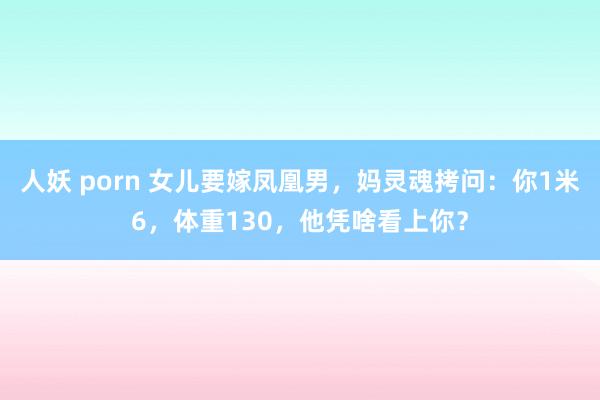 人妖 porn 女儿要嫁凤凰男，妈灵魂拷问：你1米6，体重130，他凭啥看上你？