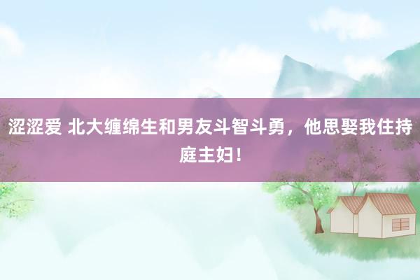 涩涩爱 北大缠绵生和男友斗智斗勇，他思娶我住持庭主妇！